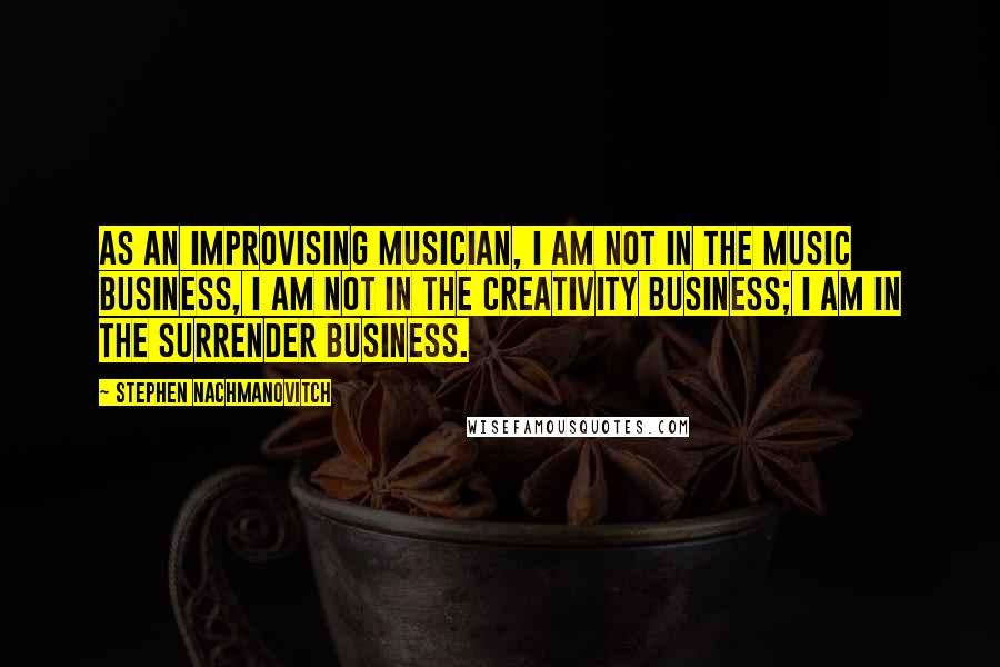 Stephen Nachmanovitch Quotes: As an improvising musician, I am not in the music business, I am not in the creativity business; I am in the surrender business.