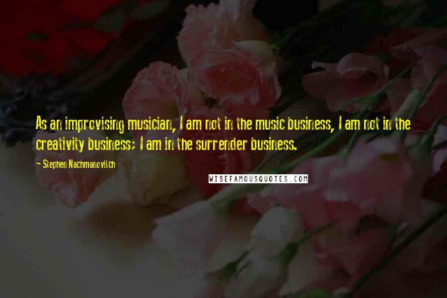 Stephen Nachmanovitch Quotes: As an improvising musician, I am not in the music business, I am not in the creativity business; I am in the surrender business.