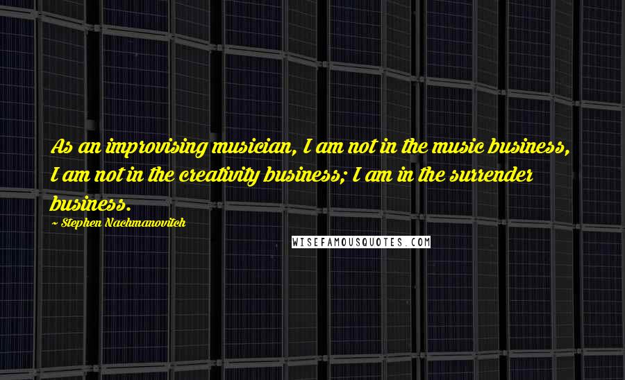 Stephen Nachmanovitch Quotes: As an improvising musician, I am not in the music business, I am not in the creativity business; I am in the surrender business.