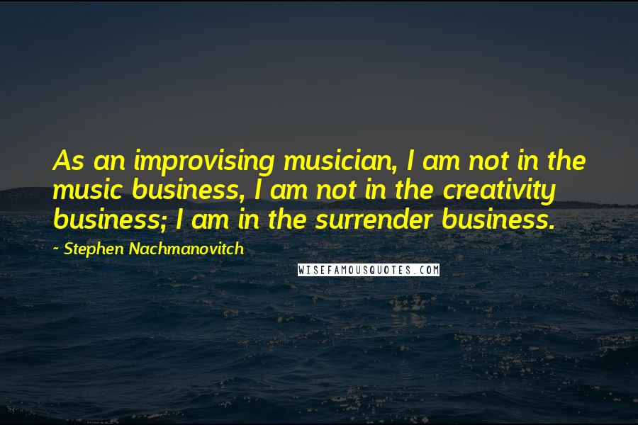 Stephen Nachmanovitch Quotes: As an improvising musician, I am not in the music business, I am not in the creativity business; I am in the surrender business.