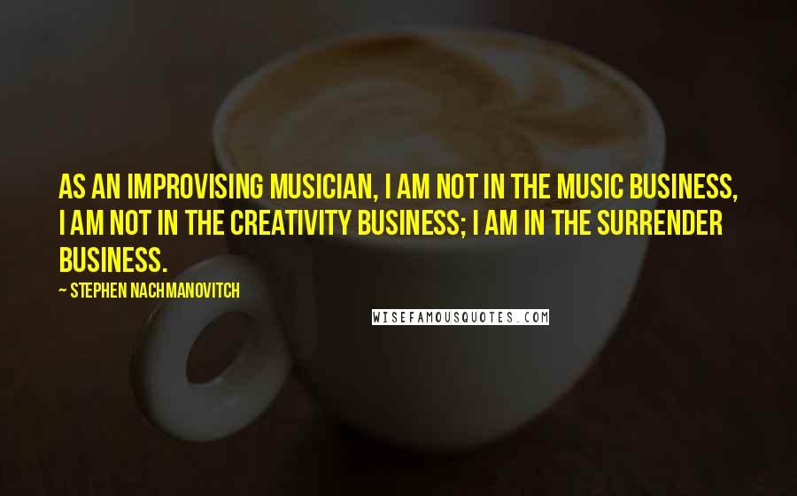 Stephen Nachmanovitch Quotes: As an improvising musician, I am not in the music business, I am not in the creativity business; I am in the surrender business.
