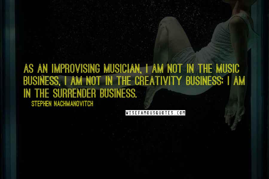 Stephen Nachmanovitch Quotes: As an improvising musician, I am not in the music business, I am not in the creativity business; I am in the surrender business.