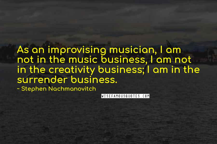 Stephen Nachmanovitch Quotes: As an improvising musician, I am not in the music business, I am not in the creativity business; I am in the surrender business.