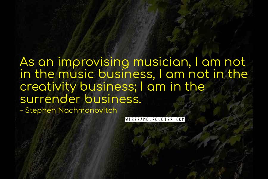 Stephen Nachmanovitch Quotes: As an improvising musician, I am not in the music business, I am not in the creativity business; I am in the surrender business.