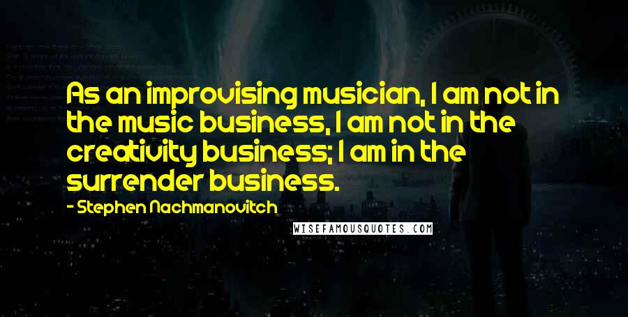 Stephen Nachmanovitch Quotes: As an improvising musician, I am not in the music business, I am not in the creativity business; I am in the surrender business.