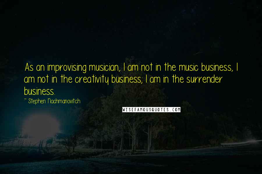 Stephen Nachmanovitch Quotes: As an improvising musician, I am not in the music business, I am not in the creativity business; I am in the surrender business.