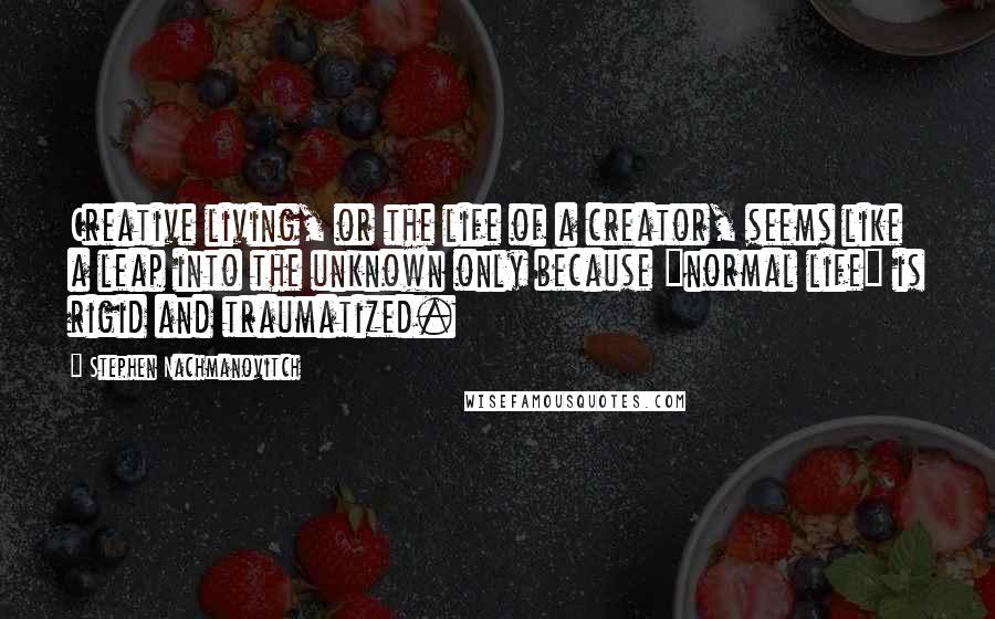Stephen Nachmanovitch Quotes: Creative living, or the life of a creator, seems like a leap into the unknown only because "normal life" is rigid and traumatized.