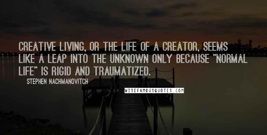 Stephen Nachmanovitch Quotes: Creative living, or the life of a creator, seems like a leap into the unknown only because "normal life" is rigid and traumatized.