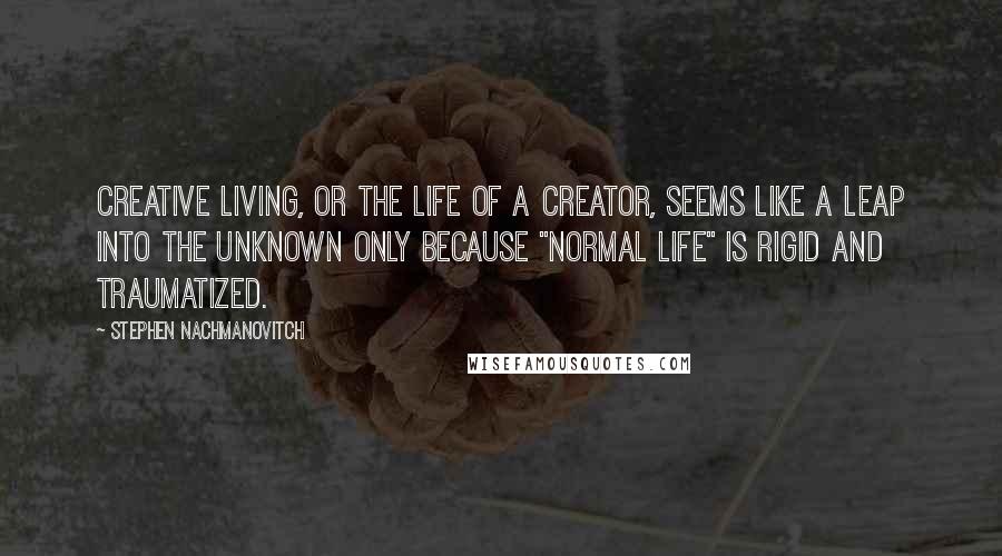 Stephen Nachmanovitch Quotes: Creative living, or the life of a creator, seems like a leap into the unknown only because "normal life" is rigid and traumatized.