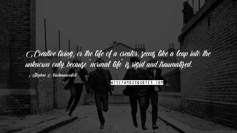 Stephen Nachmanovitch Quotes: Creative living, or the life of a creator, seems like a leap into the unknown only because "normal life" is rigid and traumatized.