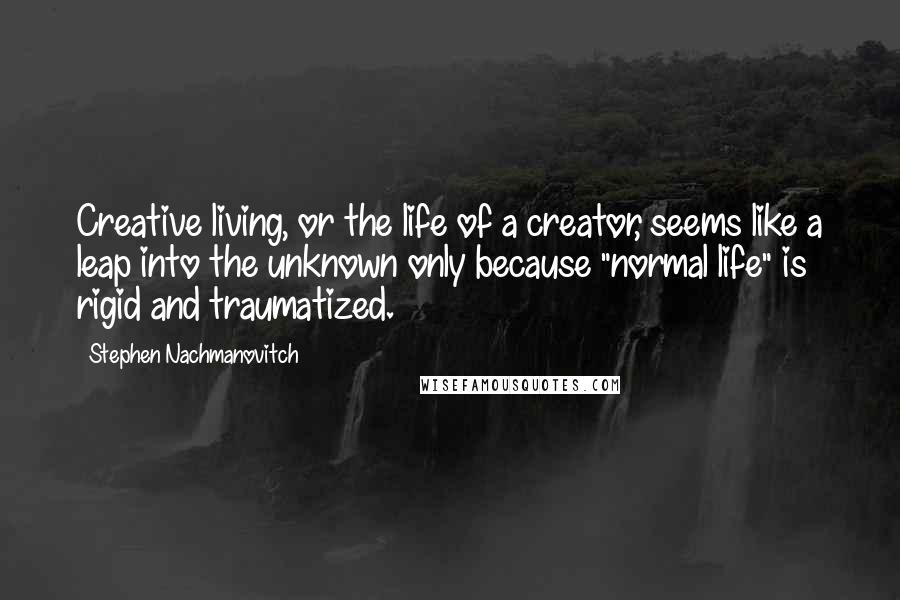 Stephen Nachmanovitch Quotes: Creative living, or the life of a creator, seems like a leap into the unknown only because "normal life" is rigid and traumatized.