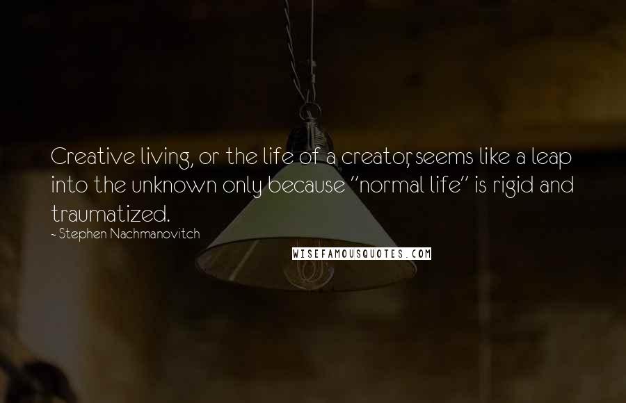 Stephen Nachmanovitch Quotes: Creative living, or the life of a creator, seems like a leap into the unknown only because "normal life" is rigid and traumatized.