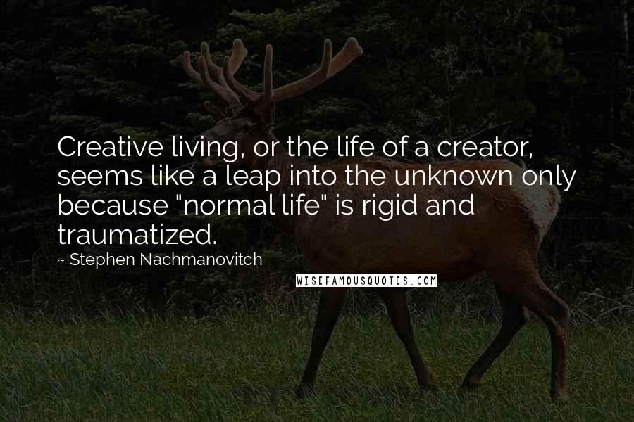 Stephen Nachmanovitch Quotes: Creative living, or the life of a creator, seems like a leap into the unknown only because "normal life" is rigid and traumatized.