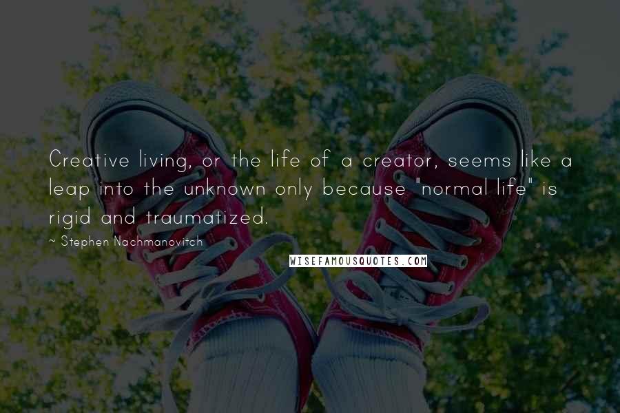 Stephen Nachmanovitch Quotes: Creative living, or the life of a creator, seems like a leap into the unknown only because "normal life" is rigid and traumatized.