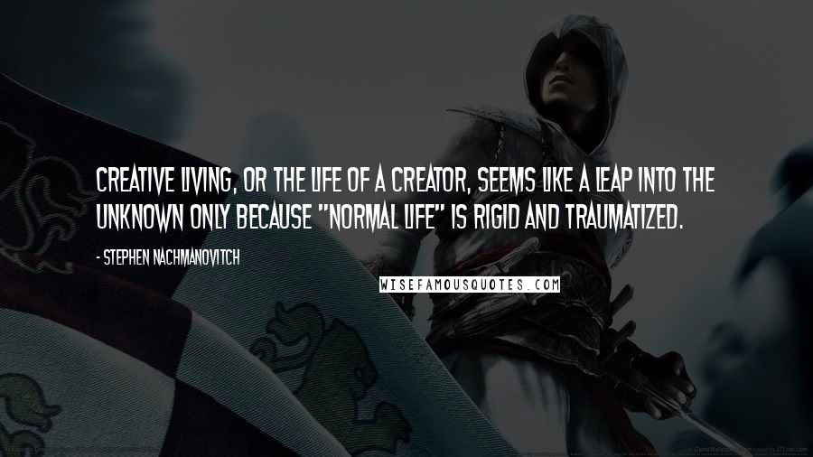 Stephen Nachmanovitch Quotes: Creative living, or the life of a creator, seems like a leap into the unknown only because "normal life" is rigid and traumatized.