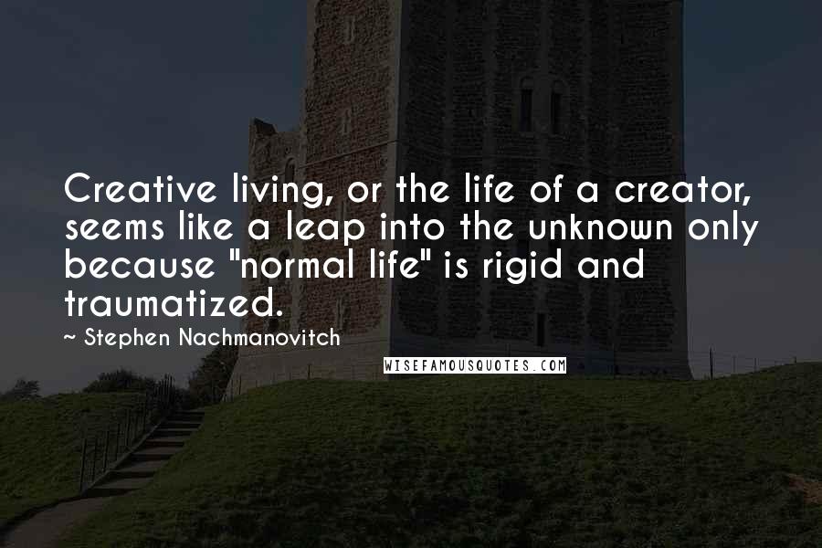 Stephen Nachmanovitch Quotes: Creative living, or the life of a creator, seems like a leap into the unknown only because "normal life" is rigid and traumatized.
