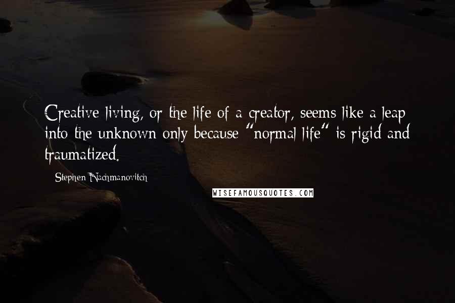 Stephen Nachmanovitch Quotes: Creative living, or the life of a creator, seems like a leap into the unknown only because "normal life" is rigid and traumatized.
