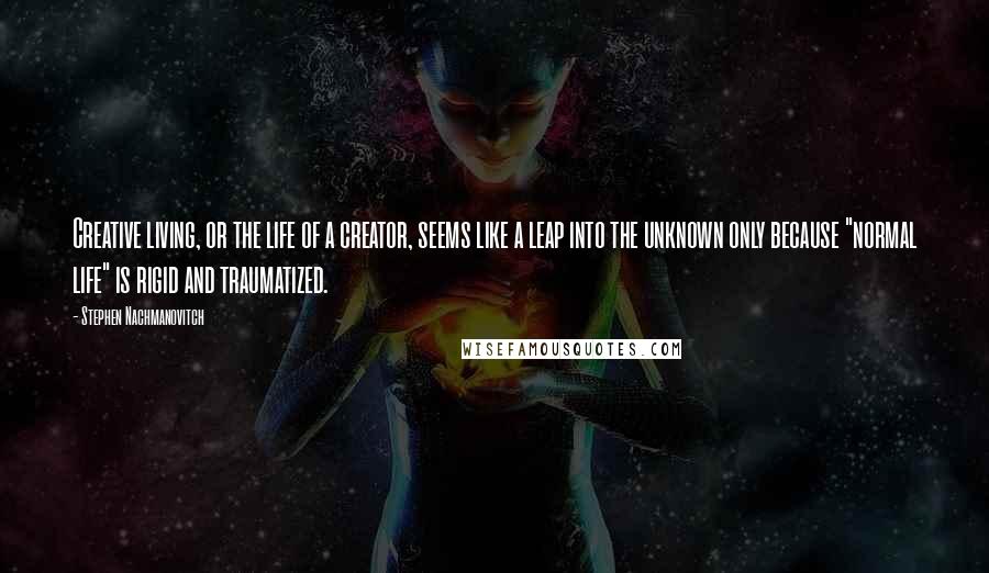 Stephen Nachmanovitch Quotes: Creative living, or the life of a creator, seems like a leap into the unknown only because "normal life" is rigid and traumatized.