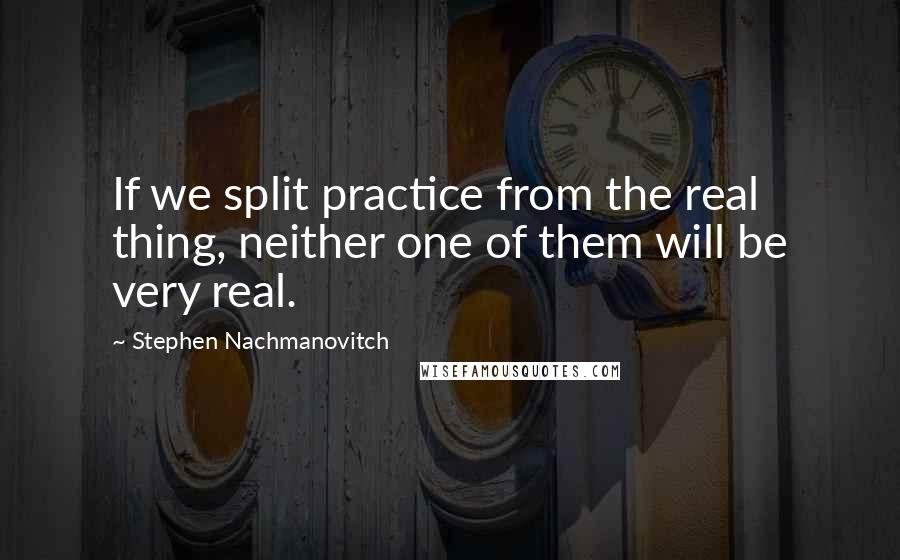 Stephen Nachmanovitch Quotes: If we split practice from the real thing, neither one of them will be very real.