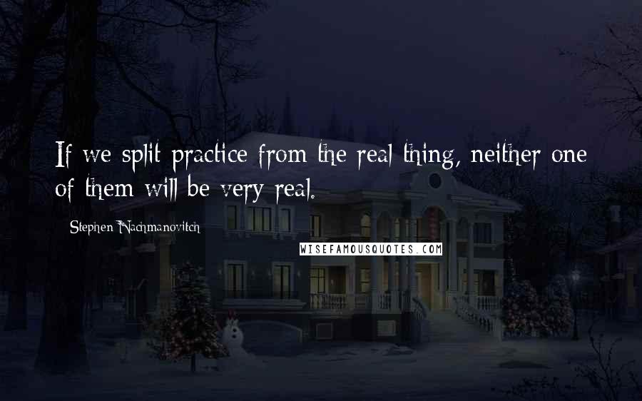 Stephen Nachmanovitch Quotes: If we split practice from the real thing, neither one of them will be very real.