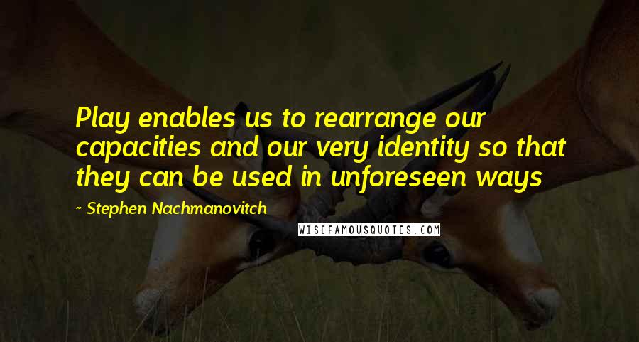 Stephen Nachmanovitch Quotes: Play enables us to rearrange our capacities and our very identity so that they can be used in unforeseen ways