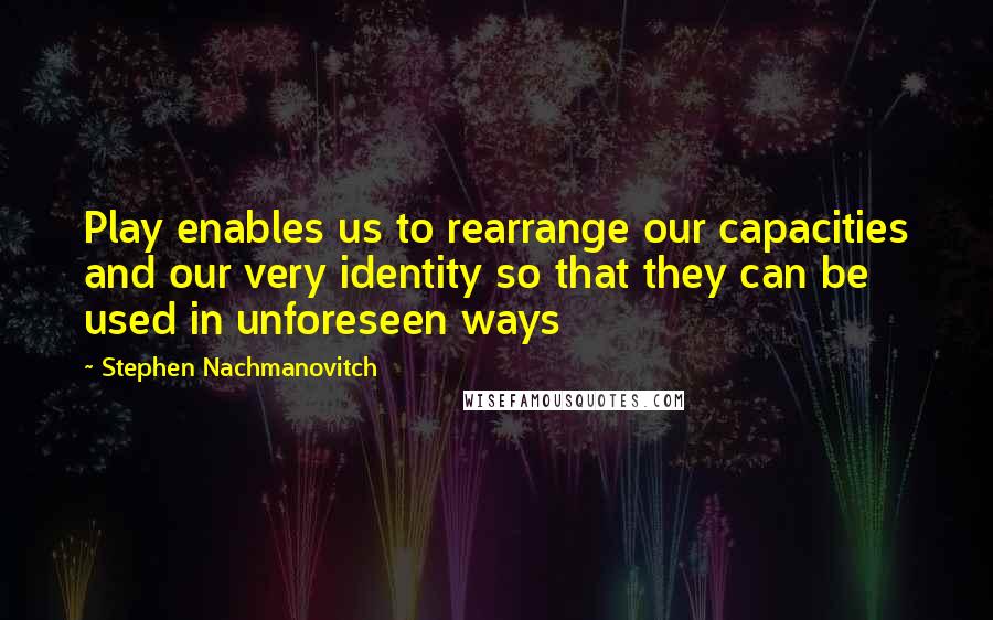 Stephen Nachmanovitch Quotes: Play enables us to rearrange our capacities and our very identity so that they can be used in unforeseen ways