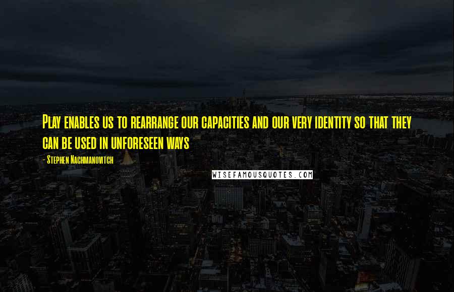 Stephen Nachmanovitch Quotes: Play enables us to rearrange our capacities and our very identity so that they can be used in unforeseen ways