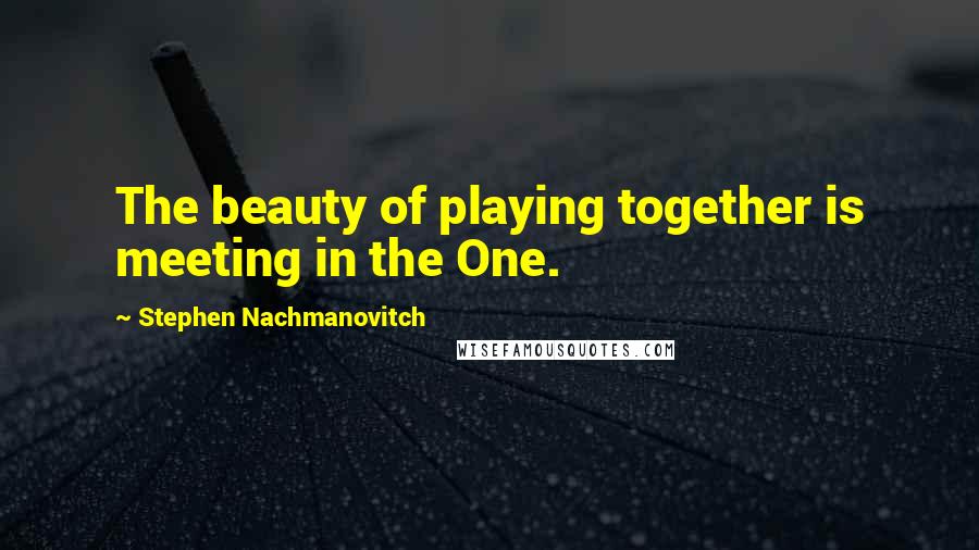 Stephen Nachmanovitch Quotes: The beauty of playing together is meeting in the One.