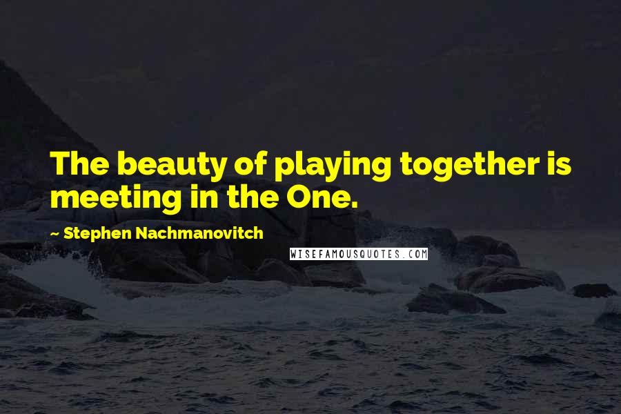 Stephen Nachmanovitch Quotes: The beauty of playing together is meeting in the One.