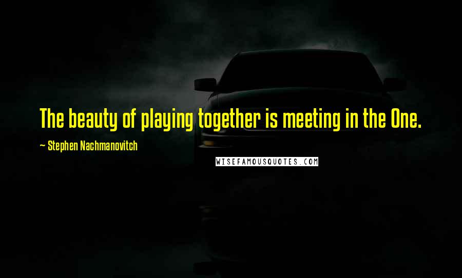 Stephen Nachmanovitch Quotes: The beauty of playing together is meeting in the One.