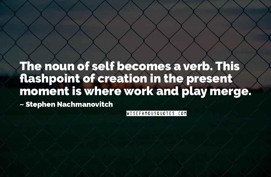 Stephen Nachmanovitch Quotes: The noun of self becomes a verb. This flashpoint of creation in the present moment is where work and play merge.