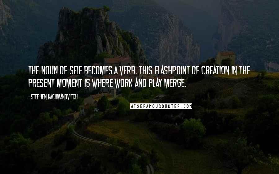 Stephen Nachmanovitch Quotes: The noun of self becomes a verb. This flashpoint of creation in the present moment is where work and play merge.