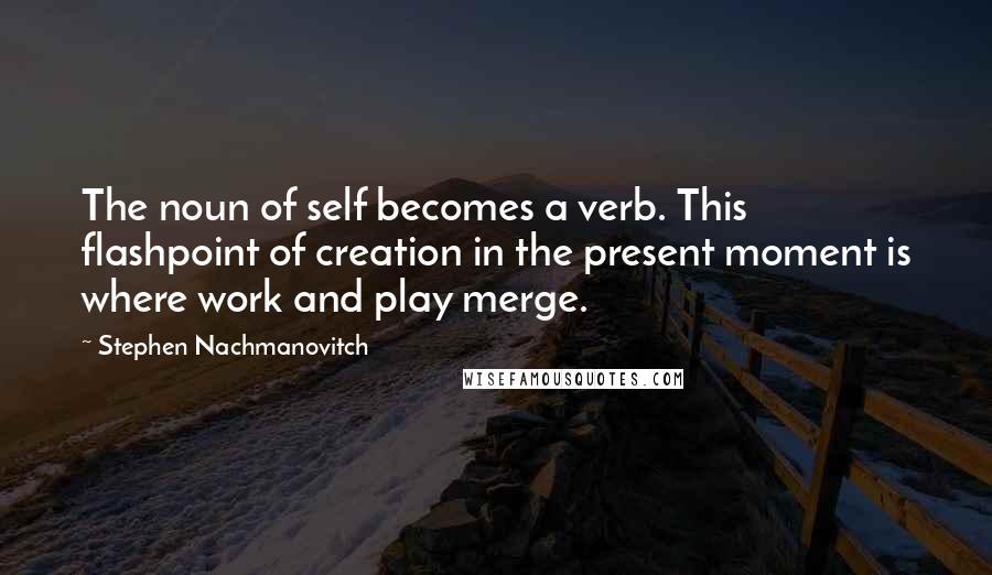 Stephen Nachmanovitch Quotes: The noun of self becomes a verb. This flashpoint of creation in the present moment is where work and play merge.