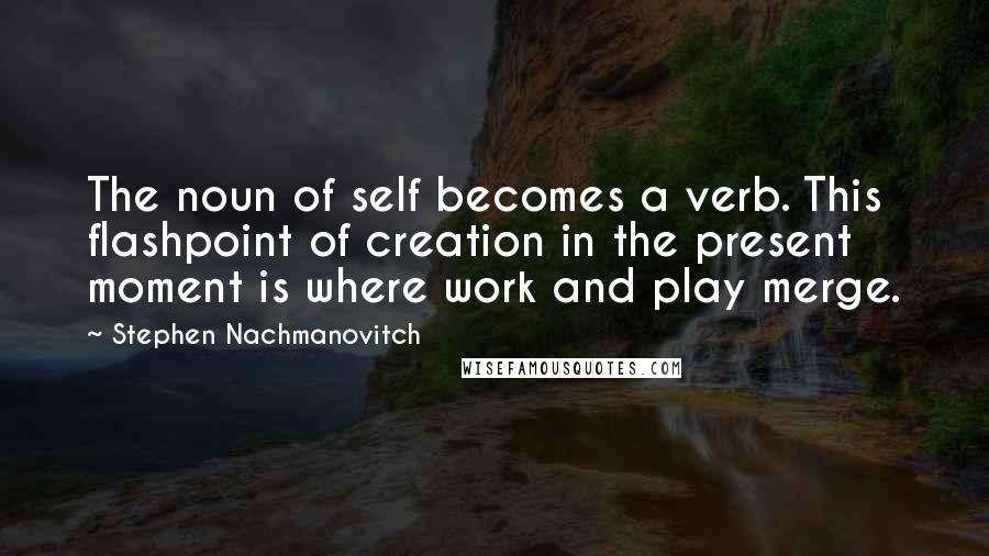 Stephen Nachmanovitch Quotes: The noun of self becomes a verb. This flashpoint of creation in the present moment is where work and play merge.