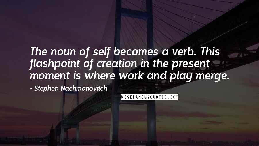 Stephen Nachmanovitch Quotes: The noun of self becomes a verb. This flashpoint of creation in the present moment is where work and play merge.