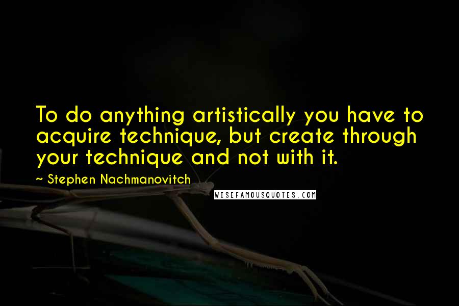 Stephen Nachmanovitch Quotes: To do anything artistically you have to acquire technique, but create through your technique and not with it.