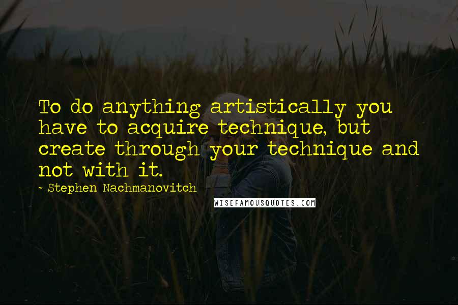 Stephen Nachmanovitch Quotes: To do anything artistically you have to acquire technique, but create through your technique and not with it.