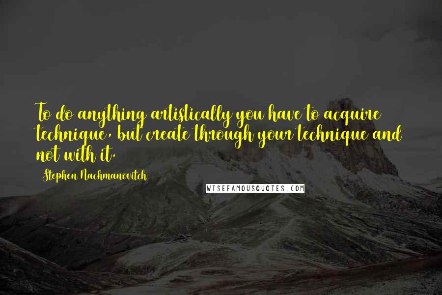 Stephen Nachmanovitch Quotes: To do anything artistically you have to acquire technique, but create through your technique and not with it.