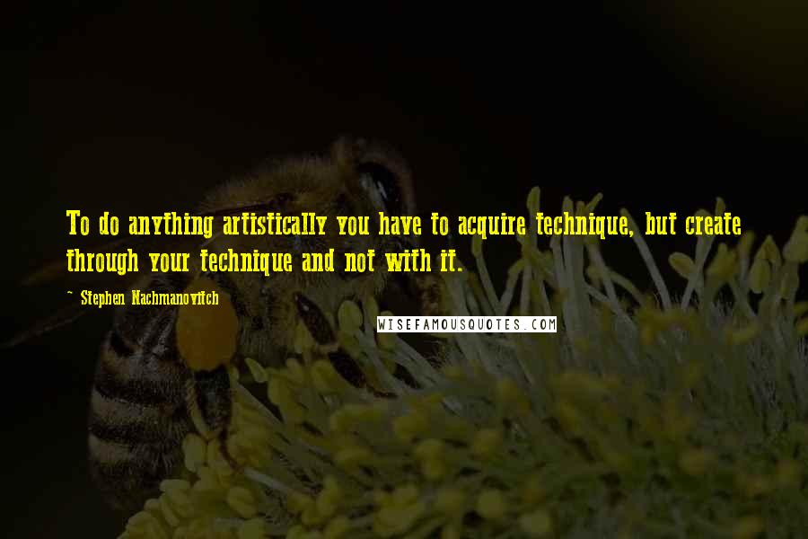 Stephen Nachmanovitch Quotes: To do anything artistically you have to acquire technique, but create through your technique and not with it.