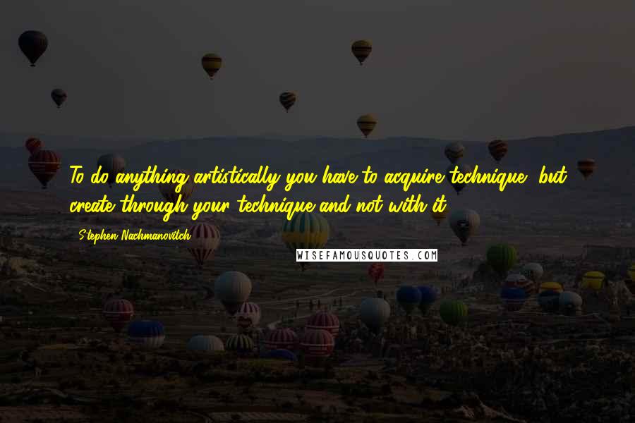 Stephen Nachmanovitch Quotes: To do anything artistically you have to acquire technique, but create through your technique and not with it.