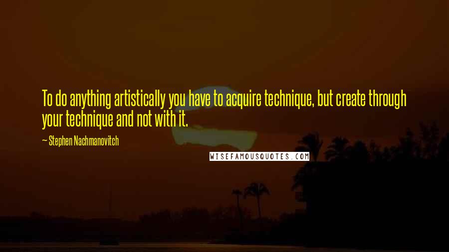 Stephen Nachmanovitch Quotes: To do anything artistically you have to acquire technique, but create through your technique and not with it.