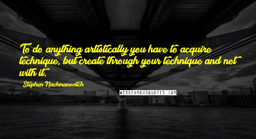 Stephen Nachmanovitch Quotes: To do anything artistically you have to acquire technique, but create through your technique and not with it.