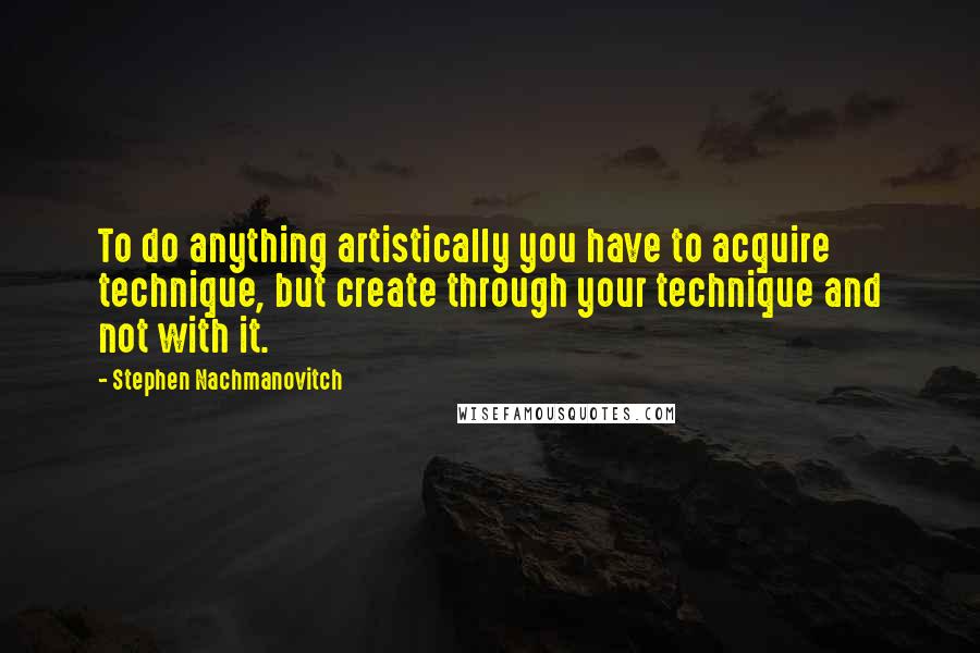 Stephen Nachmanovitch Quotes: To do anything artistically you have to acquire technique, but create through your technique and not with it.