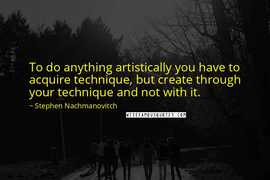 Stephen Nachmanovitch Quotes: To do anything artistically you have to acquire technique, but create through your technique and not with it.