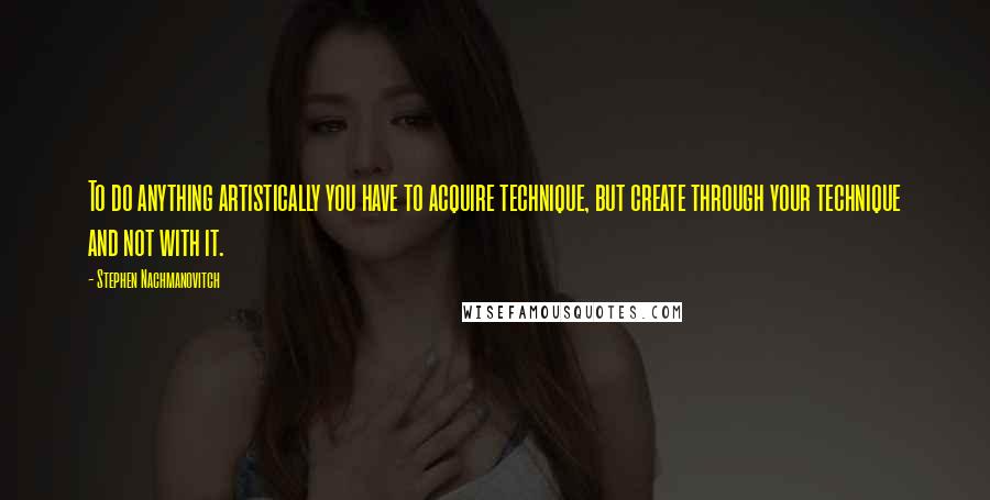 Stephen Nachmanovitch Quotes: To do anything artistically you have to acquire technique, but create through your technique and not with it.