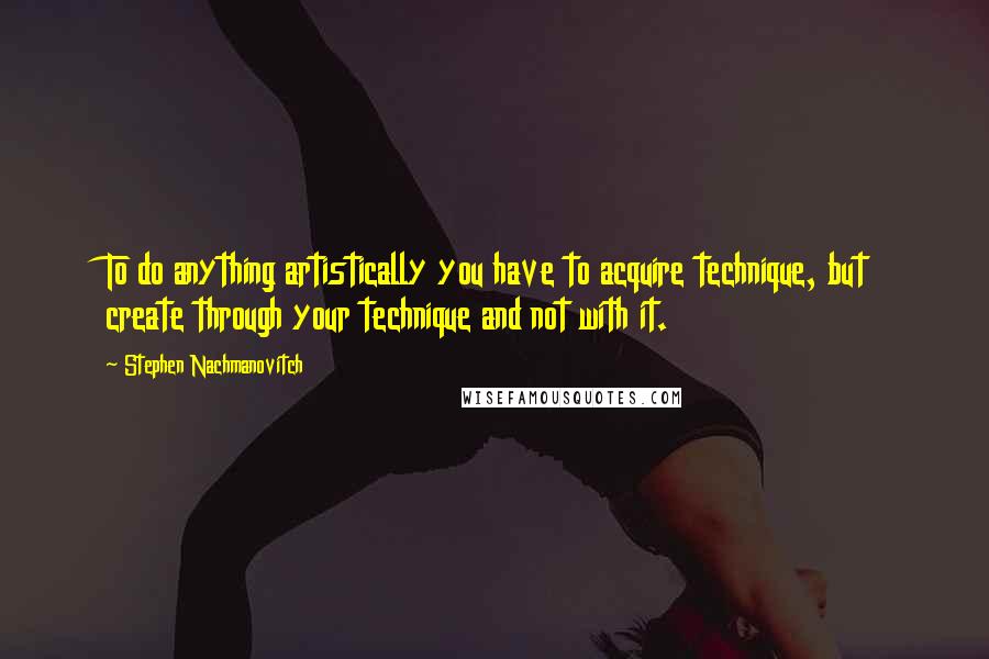 Stephen Nachmanovitch Quotes: To do anything artistically you have to acquire technique, but create through your technique and not with it.