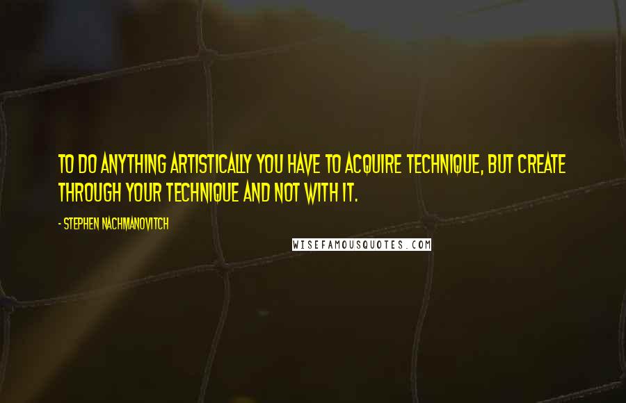 Stephen Nachmanovitch Quotes: To do anything artistically you have to acquire technique, but create through your technique and not with it.