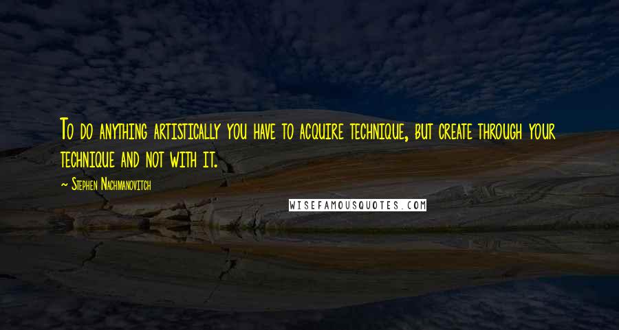 Stephen Nachmanovitch Quotes: To do anything artistically you have to acquire technique, but create through your technique and not with it.