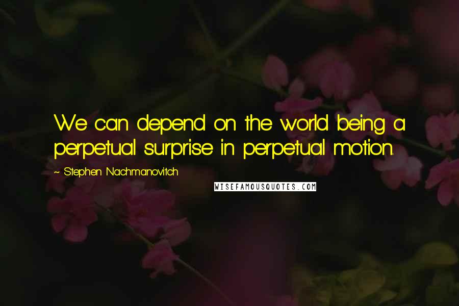 Stephen Nachmanovitch Quotes: We can depend on the world being a perpetual surprise in perpetual motion.