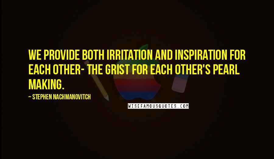 Stephen Nachmanovitch Quotes: We provide both irritation and inspiration for each other- the grist for each other's pearl making.